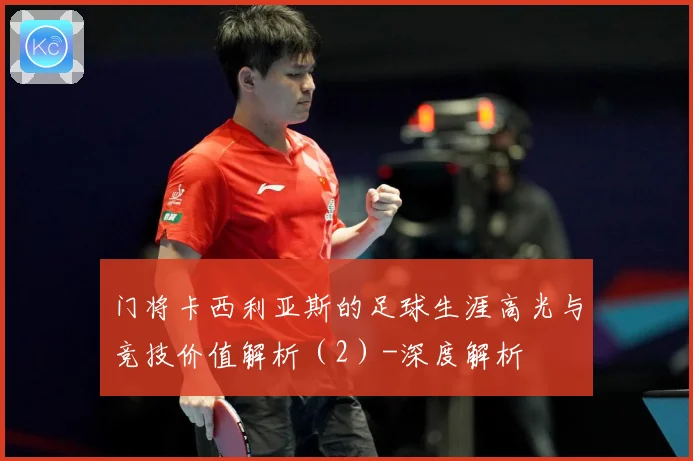 门将卡西利亚斯的足球生涯高光与竞技价值解析（2）-深度解析
