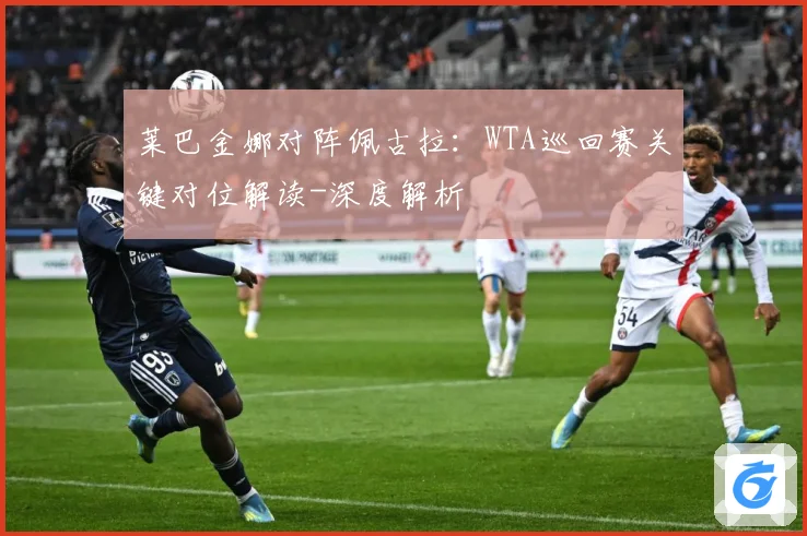 莱巴金娜对阵佩古拉：WTA巡回赛关键对位解读-深度解析