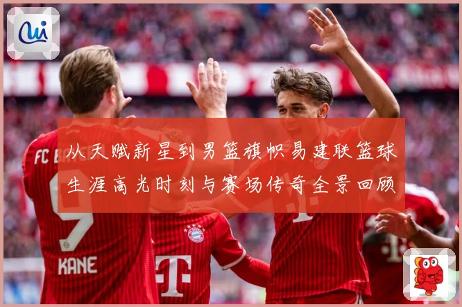 从天赋新星到男篮旗帜易建联篮球生涯高光时刻与赛场传奇全景回顾解析-深度解析