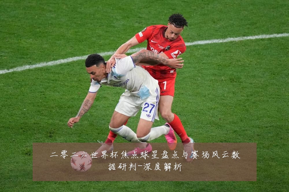 二零二六世界杯焦点球星盘点与赛场风云数据研判-深度解析