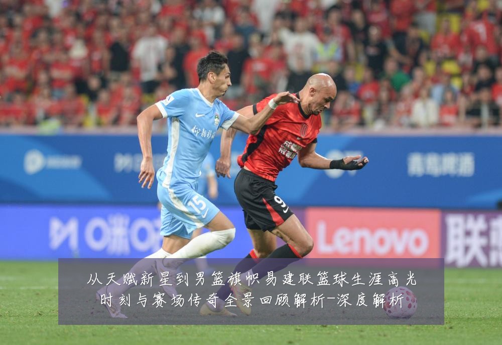 从天赋新星到男篮旗帜易建联篮球生涯高光时刻与赛场传奇全景回顾解析-深度解析